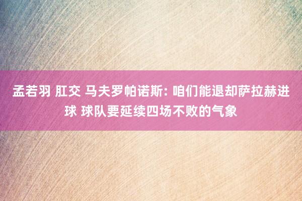 孟若羽 肛交 马夫罗帕诺斯: 咱们能退却萨拉赫进球 球队要延续四场不败的气象