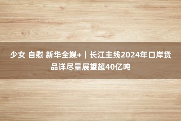 少女 自慰 新华全媒+｜长江主线2024年口岸货品详尽量展望超40亿吨