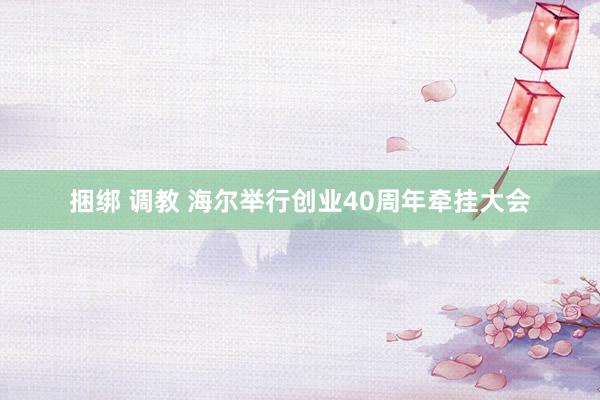 捆绑 调教 海尔举行创业40周年牵挂大会