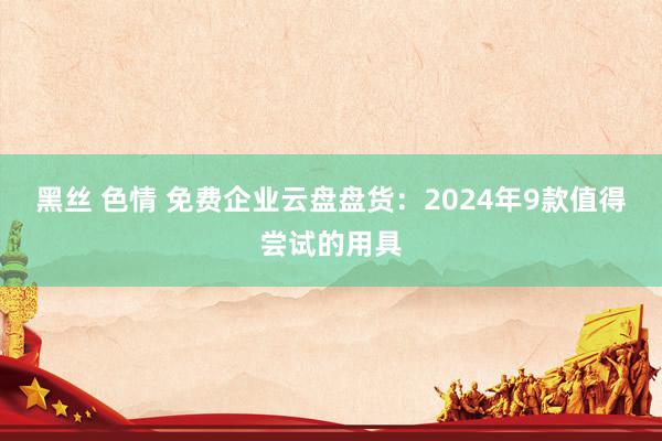 黑丝 色情 免费企业云盘盘货：2024年9款值得尝试的用具