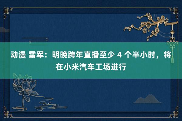 动漫 雷军：明晚跨年直播至少 4 个半小时，将在小米汽车工场进行