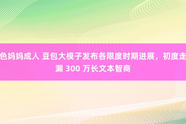 色妈妈成人 豆包大模子发布各限度时期进展，初度走漏 300 万长文本智商