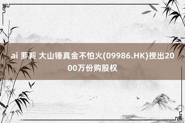 ai 萝莉 大山锤真金不怕火(09986.HK)授出2000万份购股权