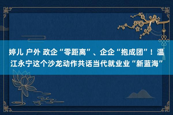 婷儿 户外 政企“零距离”、企企“抱成团”！温江永宁这个沙龙动作共话当代就业业“新蓝海”