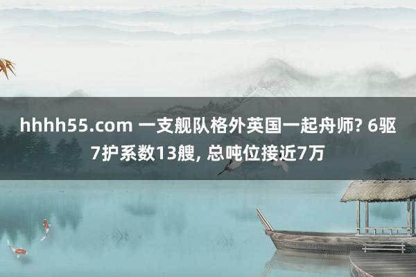 hhhh55.com 一支舰队格外英国一起舟师? 6驱7护系数13艘， 总吨位接近7万