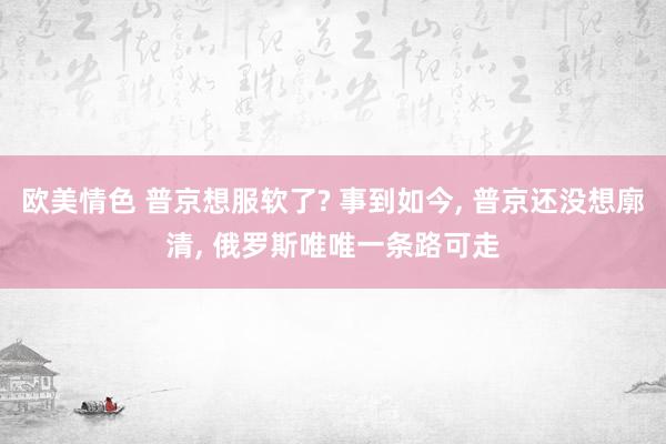 欧美情色 普京想服软了? 事到如今， 普京还没想廓清， 俄罗斯唯唯一条路可走