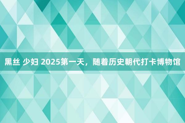 黑丝 少妇 2025第一天，随着历史朝代打卡博物馆