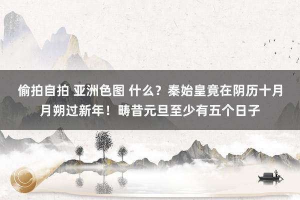 偷拍自拍 亚洲色图 什么？秦始皇竟在阴历十月月朔过新年！畴昔元旦至少有五个日子