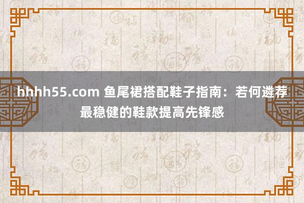 hhhh55.com 鱼尾裙搭配鞋子指南：若何遴荐最稳健的鞋款提高先锋感