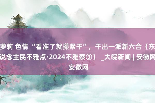 萝莉 色情 “看准了就攥紧干”，干出一派新六合（东说念主民不雅点·2024不雅察③） _大皖新闻 | 安徽网