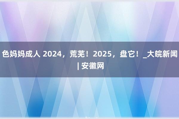 色妈妈成人 2024，荒芜！2025，盘它！_大皖新闻 | 安徽网