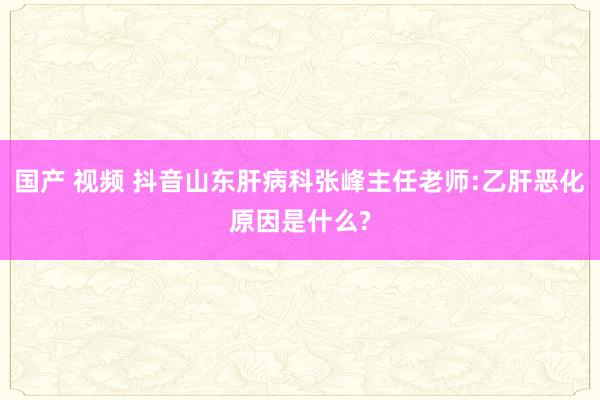 国产 视频 抖音山东肝病科张峰主任老师:乙肝恶化原因是什么?