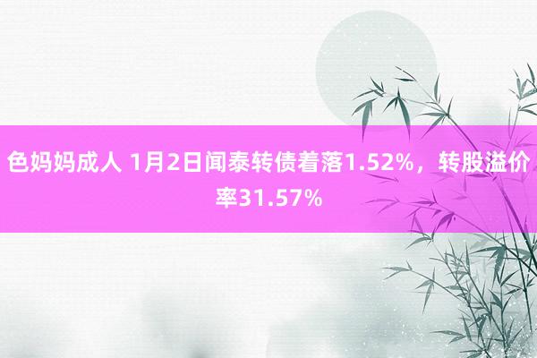 色妈妈成人 1月2日闻泰转债着落1.52%，转股溢价率31.57%