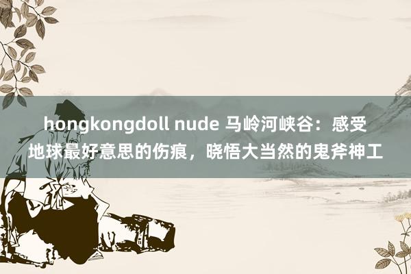 hongkongdoll nude 马岭河峡谷：感受地球最好意思的伤痕，晓悟大当然的鬼斧神工