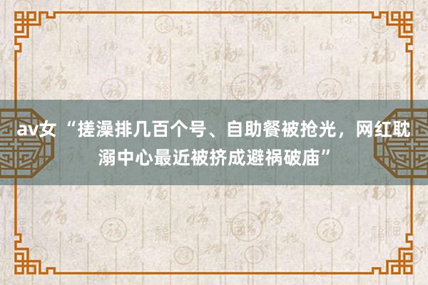 av女 “搓澡排几百个号、自助餐被抢光，网红耽溺中心最近被挤成避祸破庙”