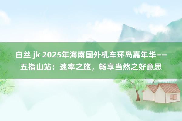 白丝 jk 2025年海南国外机车环岛嘉年华——五指山站：速率之旅，畅享当然之好意思