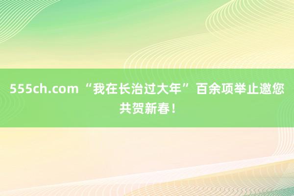 555ch.com “我在长治过大年” 百余项举止邀您共贺新春！