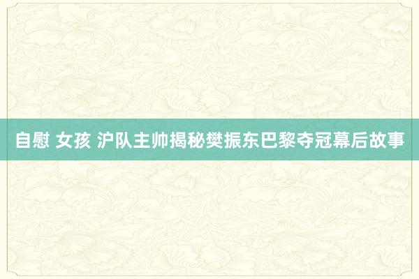 自慰 女孩 沪队主帅揭秘樊振东巴黎夺冠幕后故事