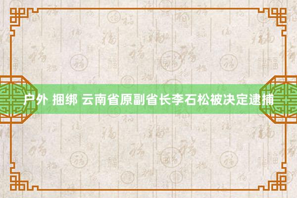 户外 捆绑 云南省原副省长李石松被决定逮捕