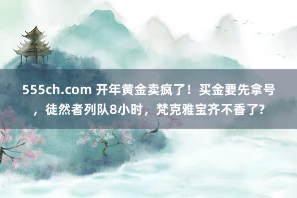 555ch.com 开年黄金卖疯了！买金要先拿号，徒然者列队8小时，梵克雅宝齐不香了?