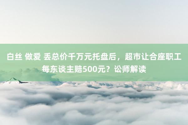 白丝 做爱 丢总价千万元托盘后，超市让合座职工每东谈主赔500元？讼师解读