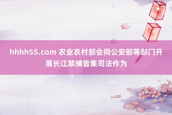 hhhh55.com 农业农村部会同公安部等部门开展长江禁捕皆集司法作为