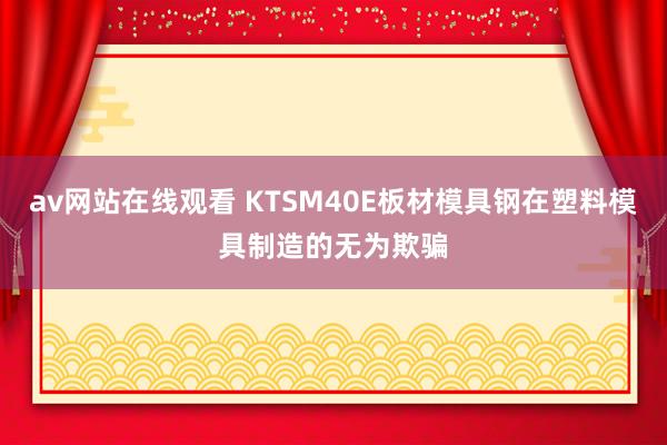 av网站在线观看 KTSM40E板材模具钢在塑料模具制造的无为欺骗