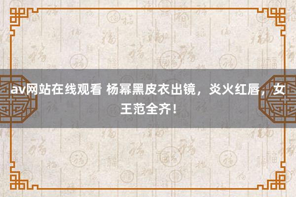 av网站在线观看 杨幂黑皮衣出镜，炎火红唇，女王范全齐！