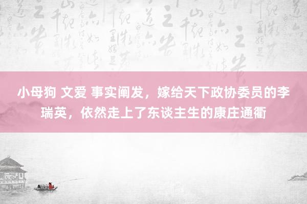 小母狗 文爱 事实阐发，嫁给天下政协委员的李瑞英，依然走上了东谈主生的康庄通衢