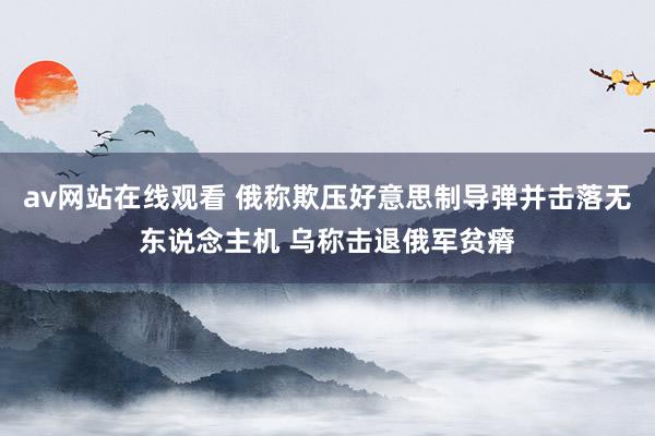 av网站在线观看 俄称欺压好意思制导弹并击落无东说念主机 乌称击退俄军贫瘠