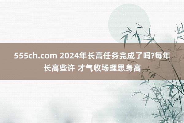 555ch.com 2024年长高任务完成了吗?每年长高些许 才气收场理思身高