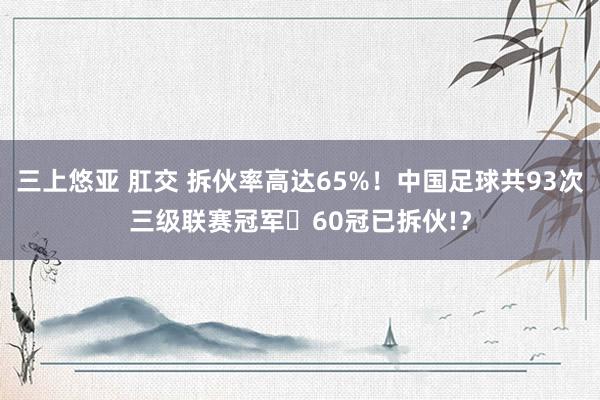 三上悠亚 肛交 拆伙率高达65%！中国足球共93次三级联赛冠军️60冠已拆伙!？