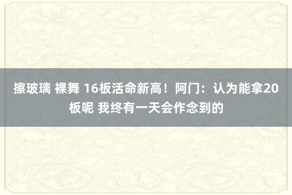 擦玻璃 裸舞 16板活命新高！阿门：认为能拿20板呢 我终有一天会作念到的