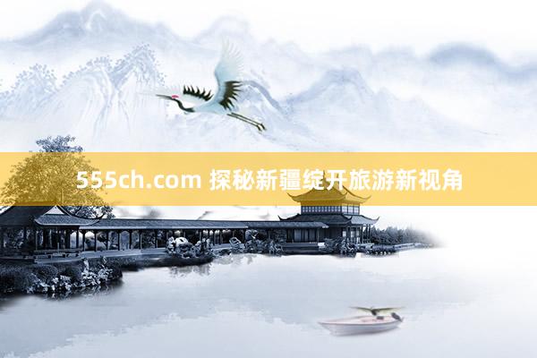 555ch.com 探秘新疆绽开旅游新视角