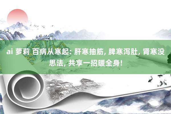 ai 萝莉 百病从寒起: 肝寒抽筋， 脾寒泻肚， 肾寒没思法， 共享一招暖全身!