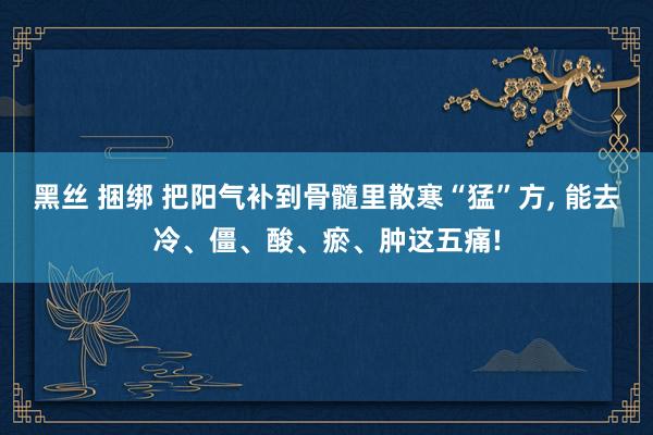 黑丝 捆绑 把阳气补到骨髓里散寒“猛”方， 能去冷、僵、酸、瘀、肿这五痛!