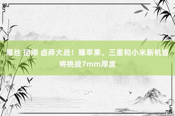 黑丝 捆绑 卤莽大战！曝苹果、三星和小米新机皆将挑战7mm厚度