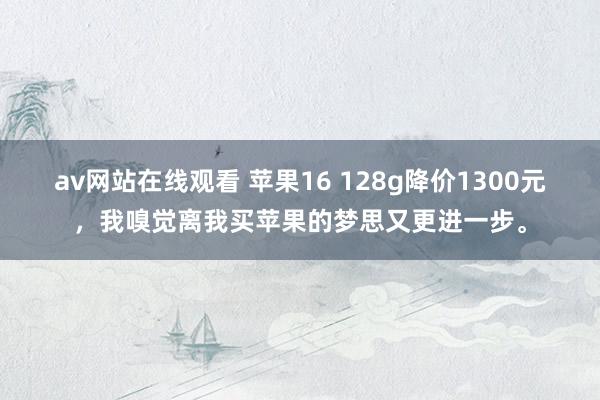 av网站在线观看 苹果16 128g降价1300元，我嗅觉离我买苹果的梦思又更进一步。