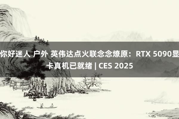 你好迷人 户外 英伟达点火联念念燎原：RTX 5090显卡真机已就绪 | CES 2025