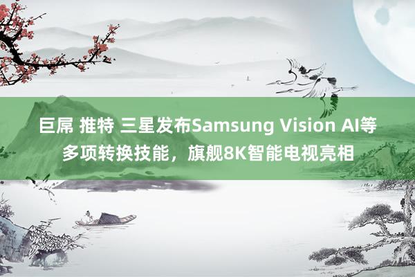 巨屌 推特 三星发布Samsung Vision AI等多项转换技能，旗舰8K智能电视亮相