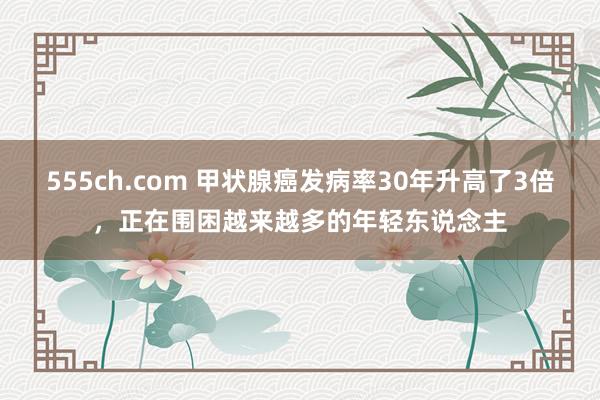 555ch.com 甲状腺癌发病率30年升高了3倍，正在围困越来越多的年轻东说念主