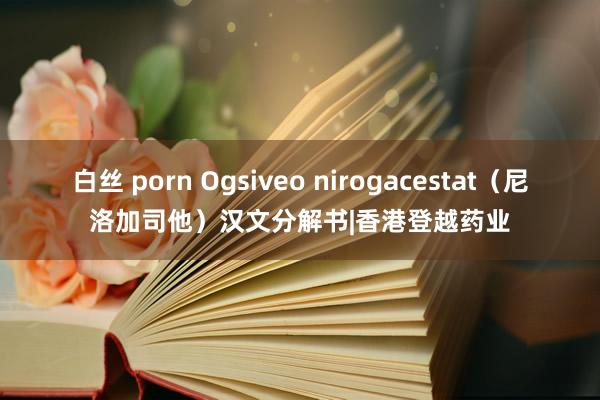 白丝 porn Ogsiveo nirogacestat（尼洛加司他）汉文分解书|香港登越药业