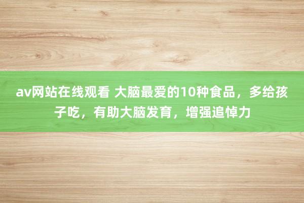 av网站在线观看 大脑最爱的10种食品，多给孩子吃，有助大脑发育，增强追悼力