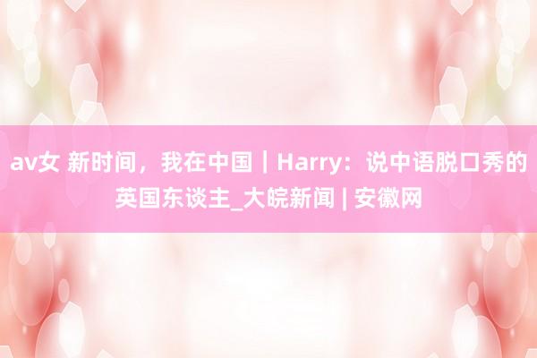 av女 新时间，我在中国｜Harry：说中语脱口秀的英国东谈主_大皖新闻 | 安徽网