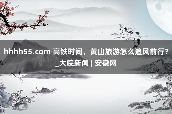 hhhh55.com 高铁时间，黄山旅游怎么追风前行？_大皖新闻 | 安徽网