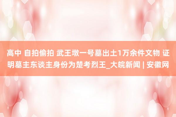 高中 自拍偷拍 武王墩一号墓出土1万余件文物 证明墓主东谈主身份为楚考烈王_大皖新闻 | 安徽网