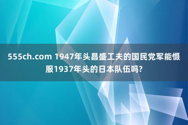 555ch.com 1947年头昌盛工夫的国民党军能慑服1937年头的日本队伍吗?