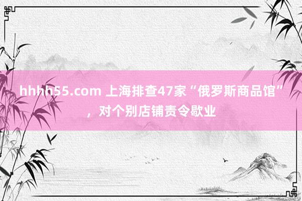 hhhh55.com 上海排查47家“俄罗斯商品馆”，对个别店铺责令歇业