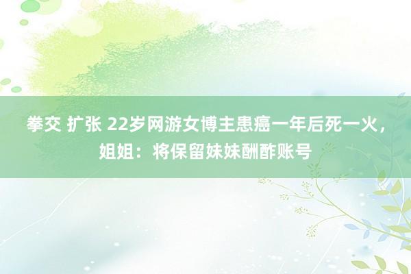 拳交 扩张 22岁网游女博主患癌一年后死一火，姐姐：将保留妹妹酬酢账号