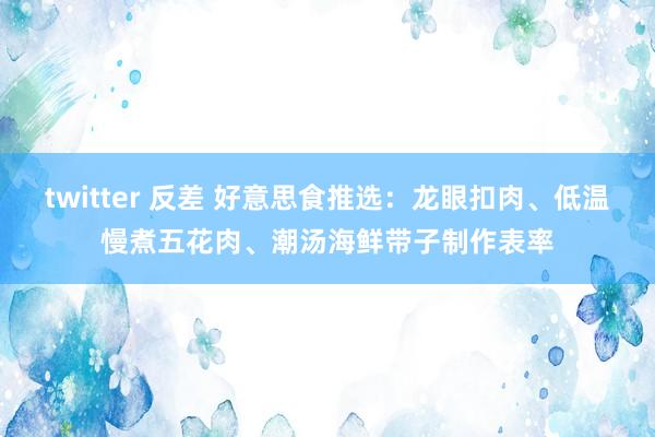 twitter 反差 好意思食推选：龙眼扣肉、低温慢煮五花肉、潮汤海鲜带子制作表率